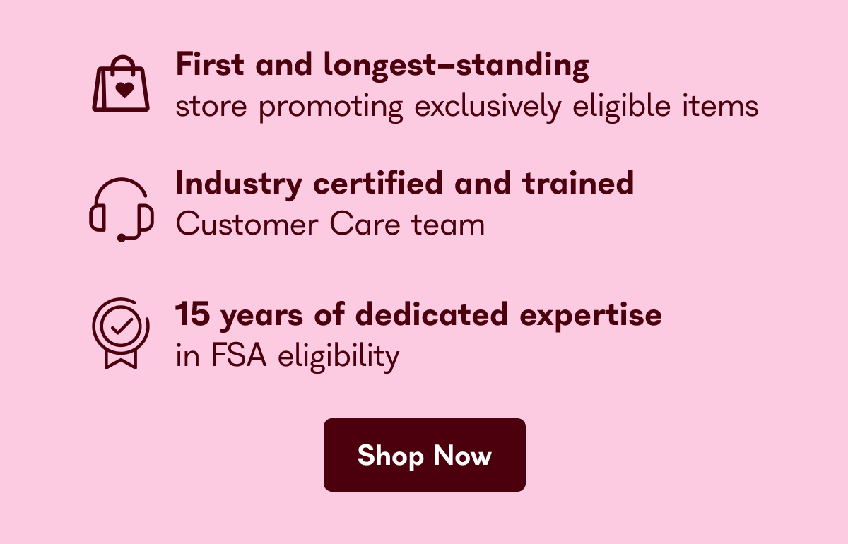 First and longest-standing store promoting exclusively eligible item Industry certified and trained Customer Care team 15 years of dedicated expertise in FSA eligibility Shop Now