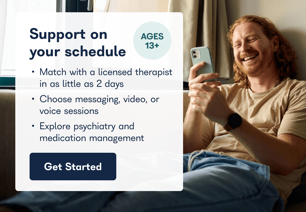 Support on AGES 13+ your schedule • Match with a licensed therapist in as little as 2 days • Choose messaging, video, or voice sessions • Explore psychiatry and medication management Get Started