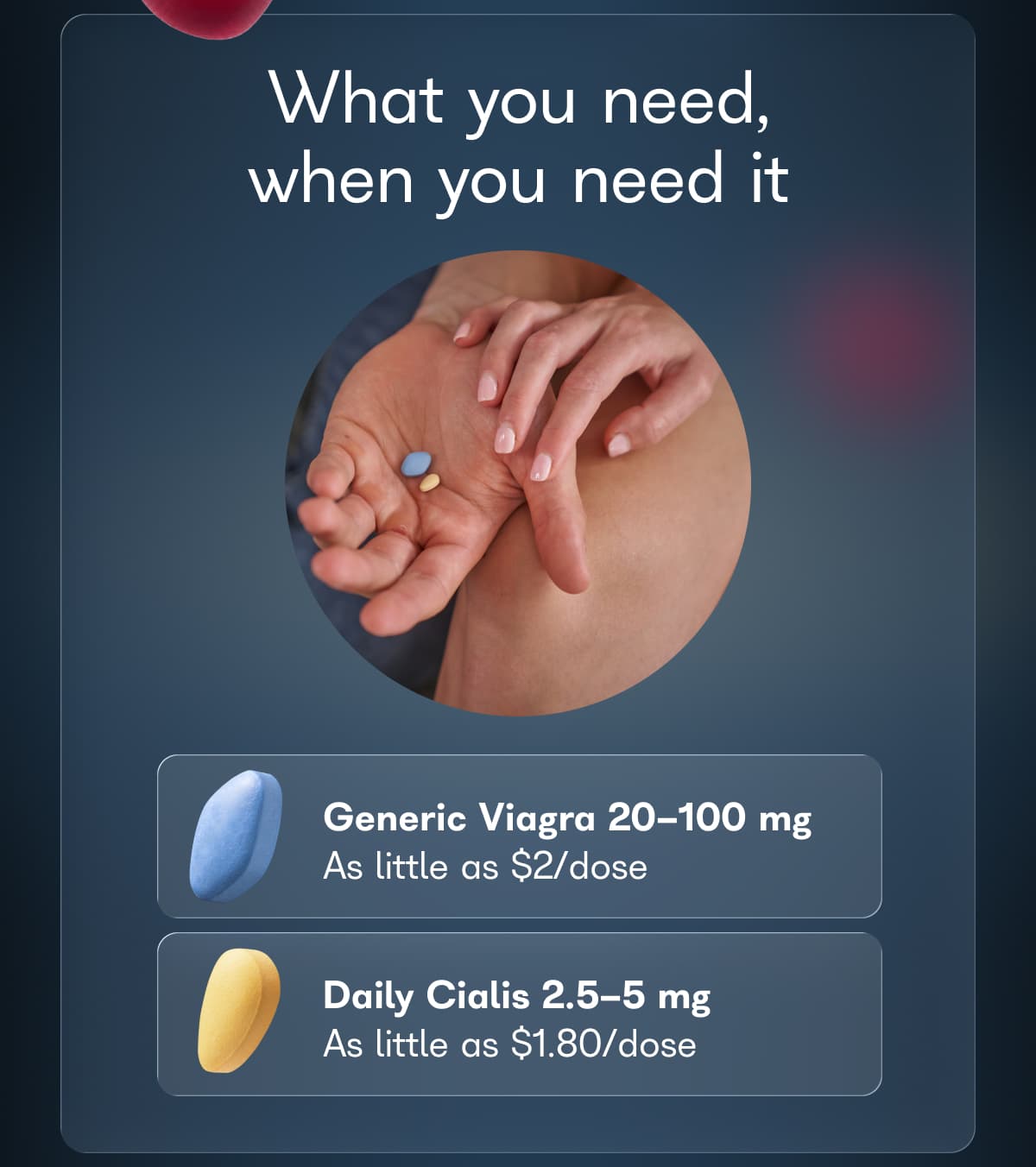 What you need, when you need it. Generic Viagra 20-100 mg. As little as $2/dose. Daily Cialis 2.5-5 mg. As little as $1.80/dose