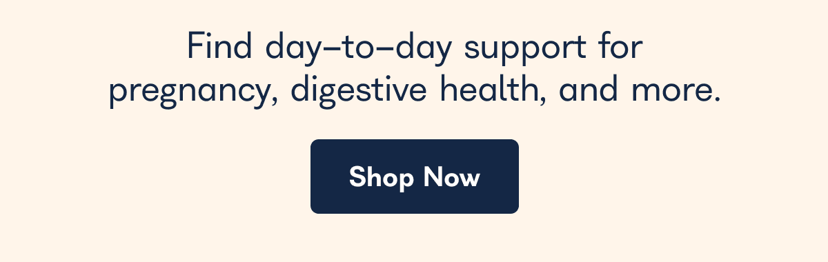 Find day-to-day support for pregnancy, digestive health, and more. - Shop Now