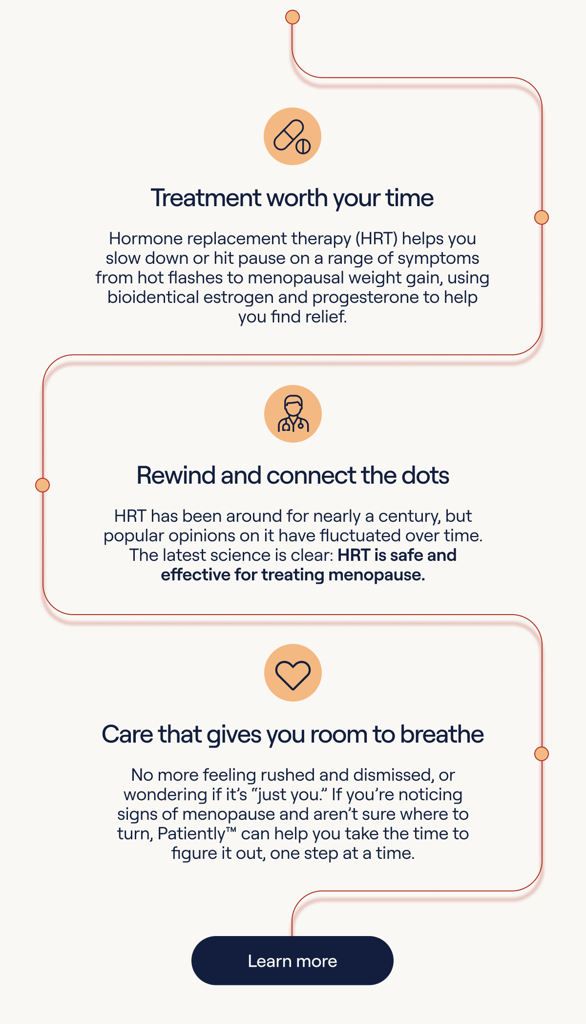 HRT helps you slow down or hit pause on a range of symptoms. HRT has been around for nearly a century, but popular opinions on it have fluctuated over time. The latest science is clear: HRT is safe and effective for treating menopause. No more feeling rushed and dismissed, or wondering if it's 