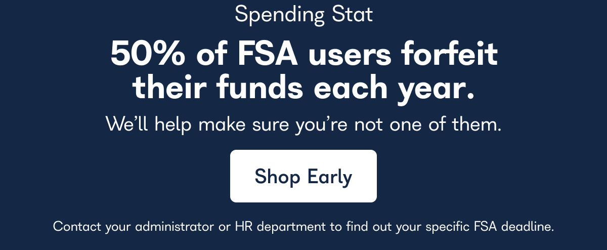 Spending Stat. 50% of FSA users forfeit their funds each year. We'll help make sure you're not one of them. Contact your administrator or HR department to find out your specific FSA deadline. - Shop Early.
