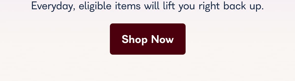 Everyday, eligible items will lift you right back up.