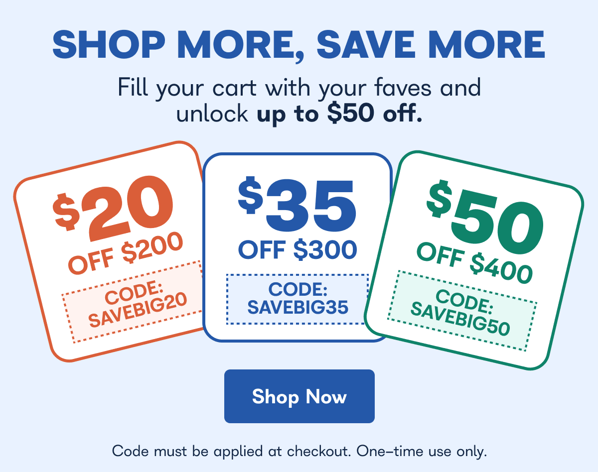 Shop more, save more, fill your cart with your faves and unlock up to $50 off - $20 off $200 code: SAVEBIG20 $35 off $300 code: SAVEBIG35 $50 off $400 code: SAVEBIG50 code must be applied at checkout. One time use only. - Shop Now