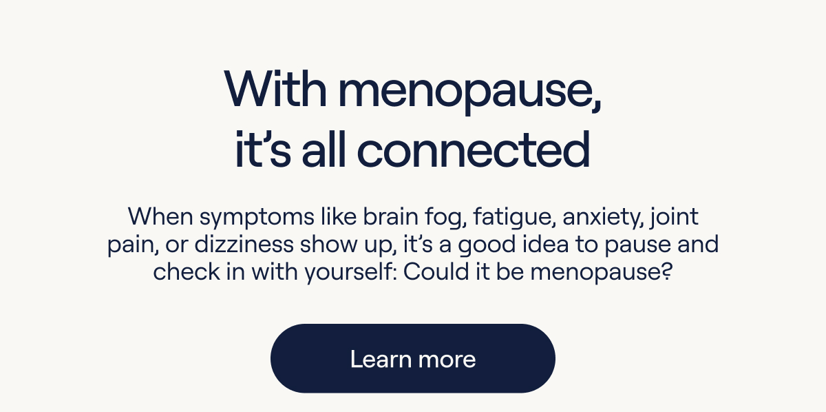 With menopause, it's all connected. When symptoms like brain fog, fatigue, anxiety, join pain, or dizziness show up, it's good idea to pause and check in with yourself: Could is be menopause? - Learn more