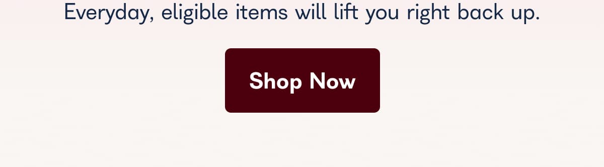 Everyday, eligible items will lift you right back up.