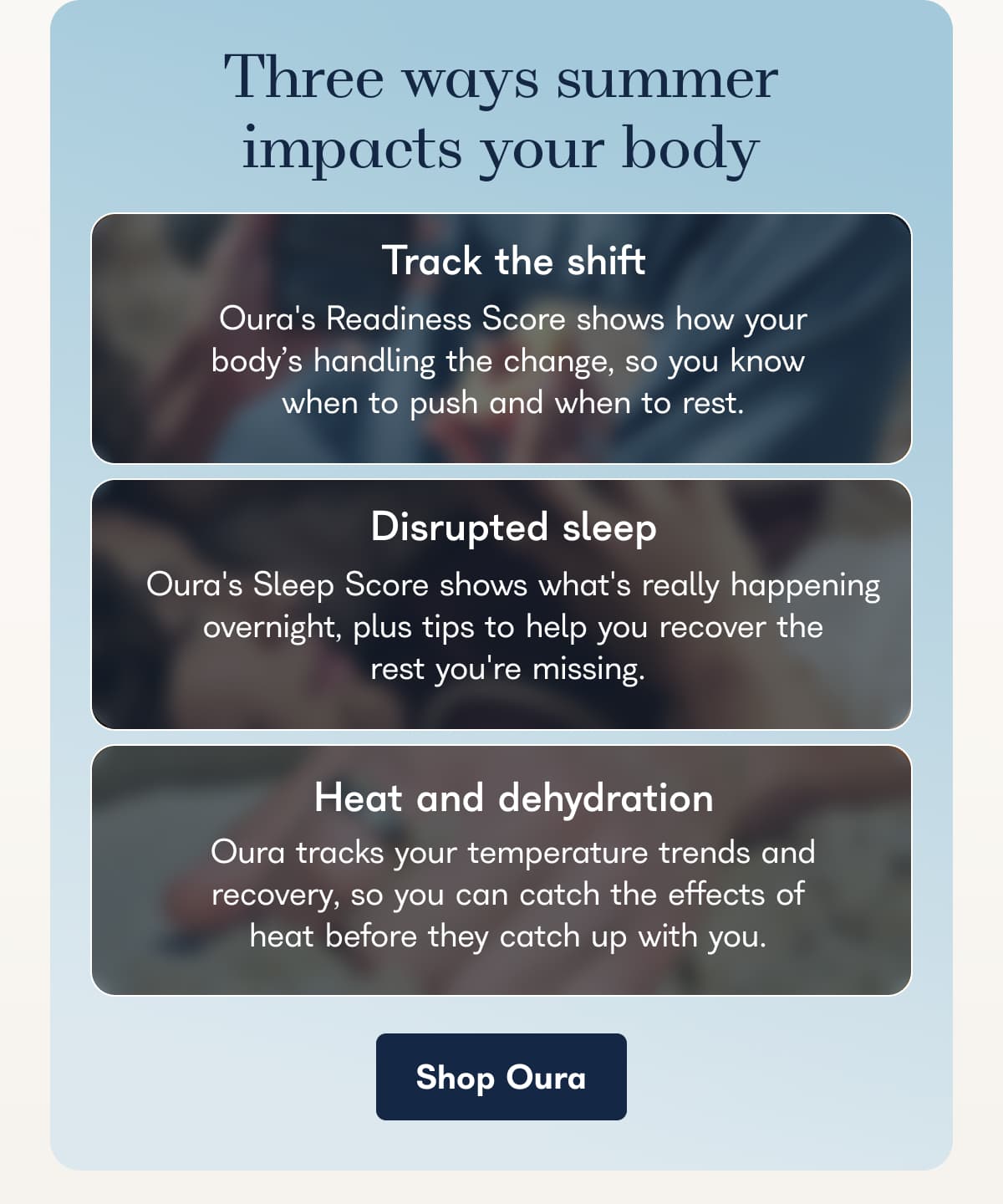 Three ways summer impacts your body Track the shift Oura's Readiness Score shows how your body's handling the change, so you know when to push and when to rest.  Disrupted sleep Oura's Sleep Score shows what's really happening overnight, plus tips to help you recover the rest you're missing.