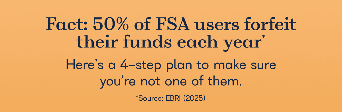 Fact: 50% of FSA users forfeit their funds each year  Here’s a 5-step plan to make sure you’re not one of them.