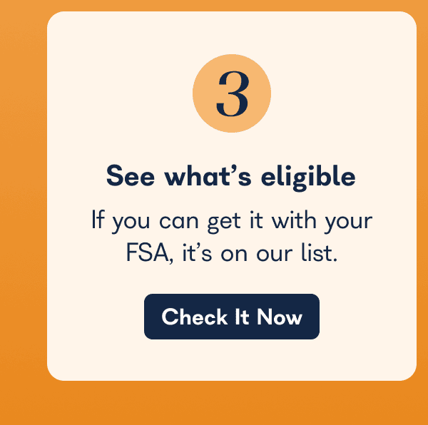 See What’s Eligible  If you can get it with your FSA, it’s on our list.  Check It Now 