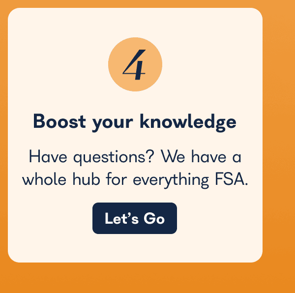 Boost Your Knowledge  Have questions? We have a whole hub for everything FSA.  Let’s Go