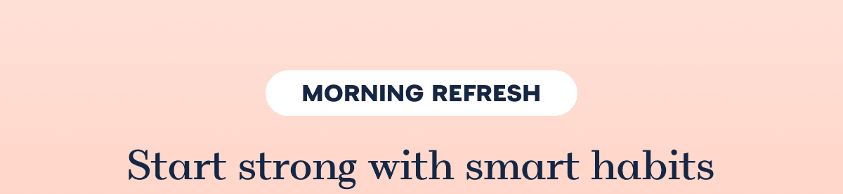 MORNING REFRESH Start strong with smart habits