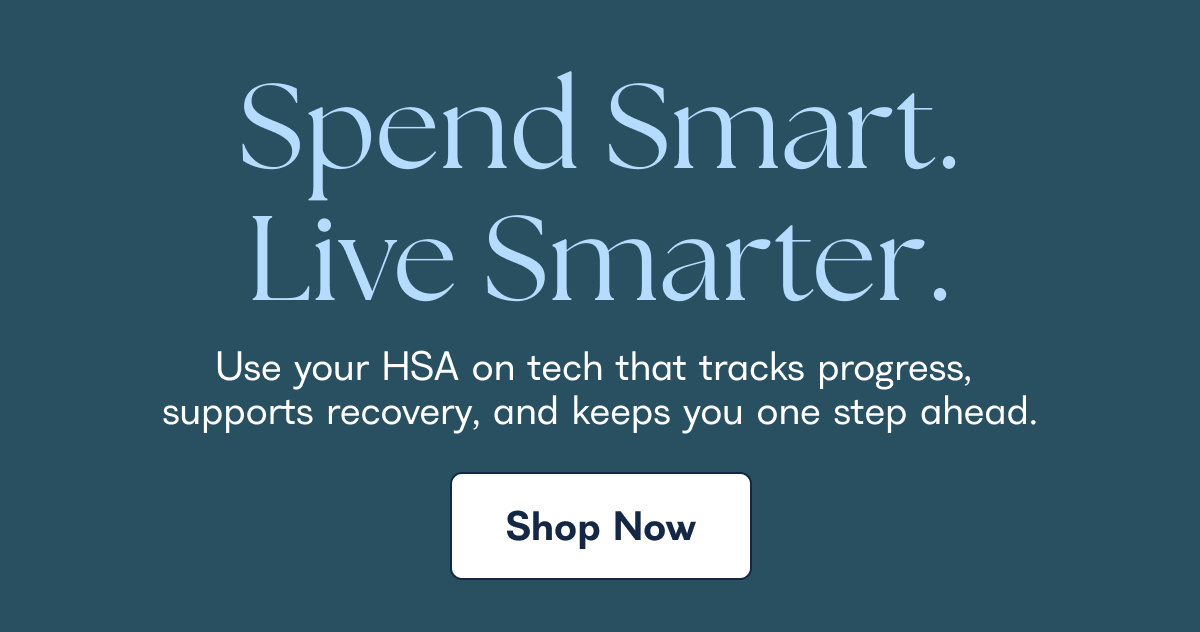 Spend Smart. Live Smarter. Use your HSA on tech that tracks progress, supports recovery, and keeps you one step ahead. Shop Now