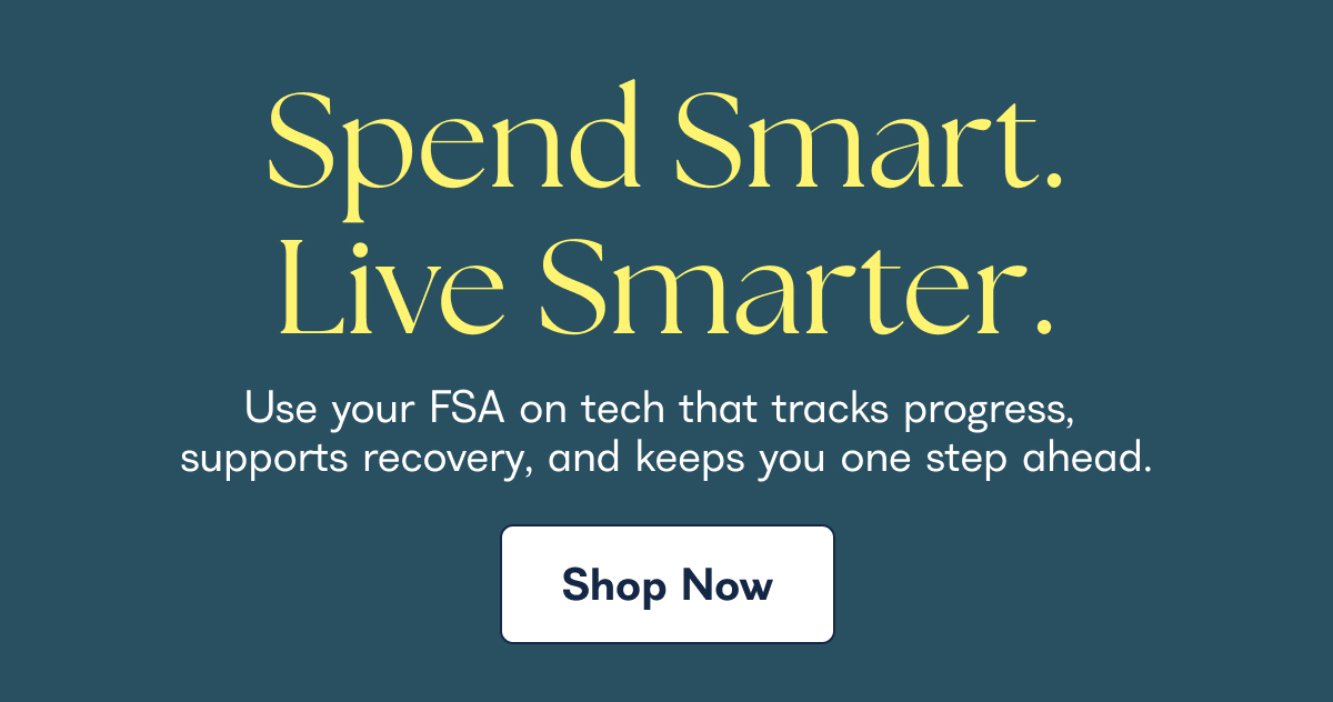 Spend Smart. Live Smarter. Use your FSA on tech that tracks progress, supports recovery, and keeps you one step ahead. Shop Now