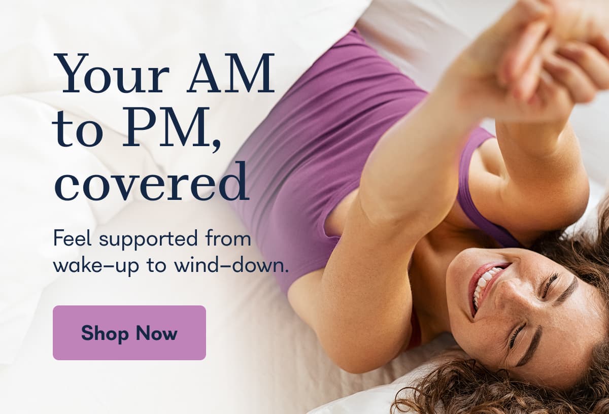Your AM to PM, covered Feel supported from wake-up to wind-down.