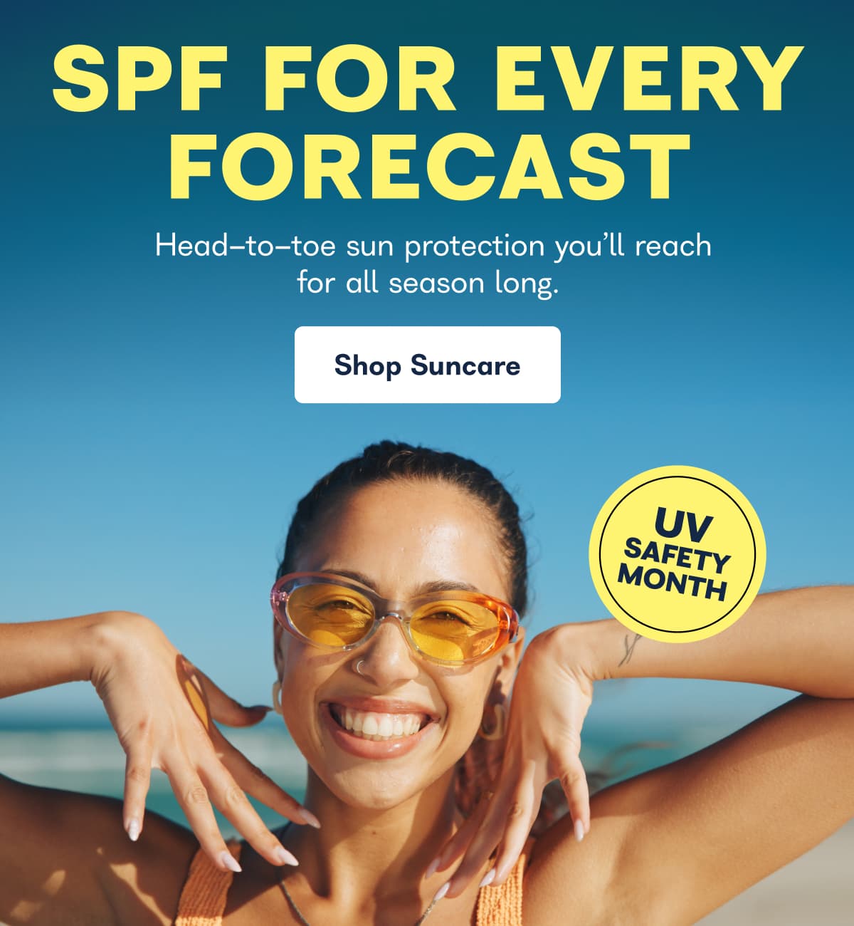 SPF FOR EVERY FORECAST Head-to-toe sun protection you'll reach for all season long. Shop Suncare
