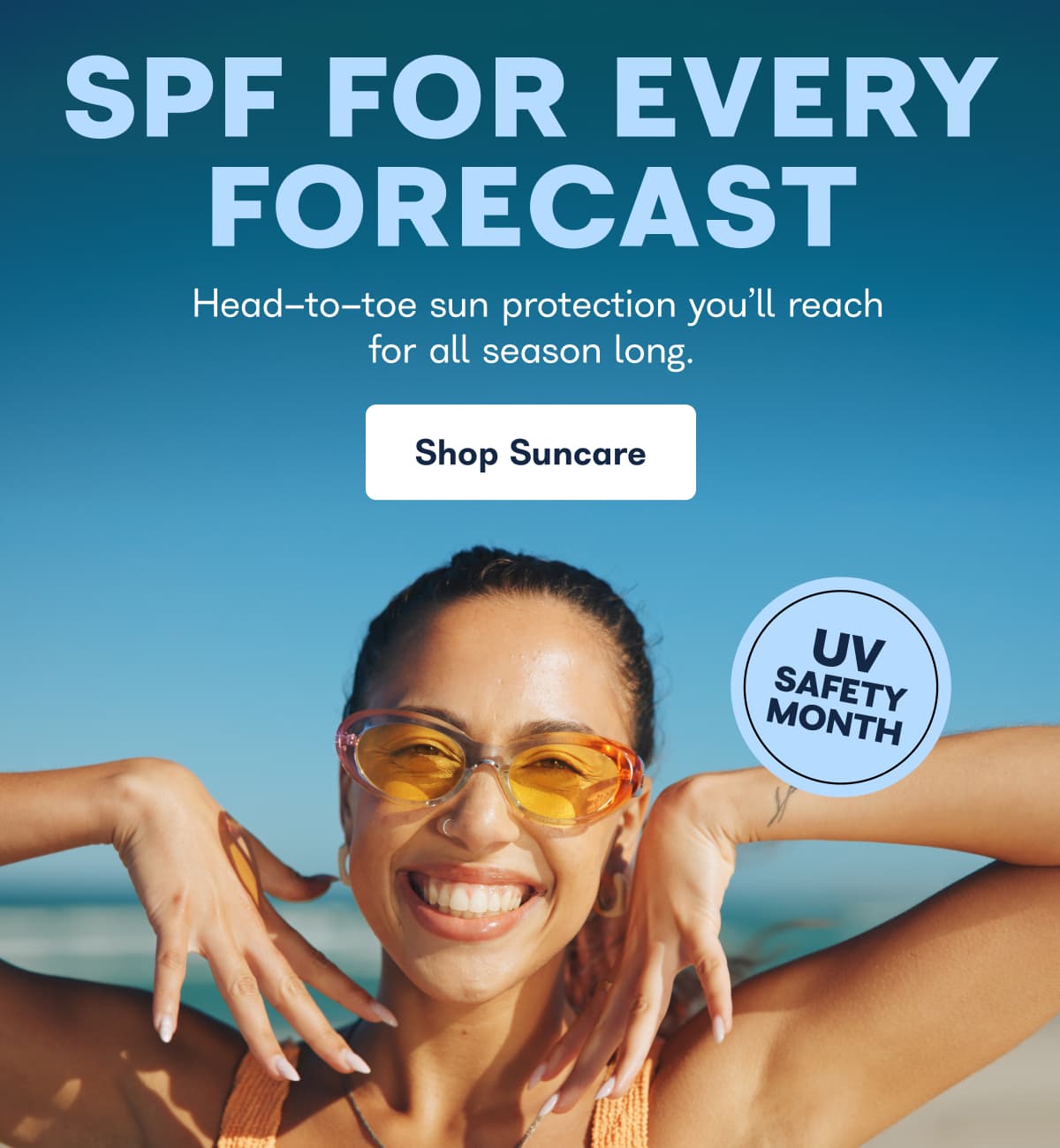 SPF FOR EVERY FORECAST Head-to-toe sun protection you'll reach for all season long. Shop Suncare