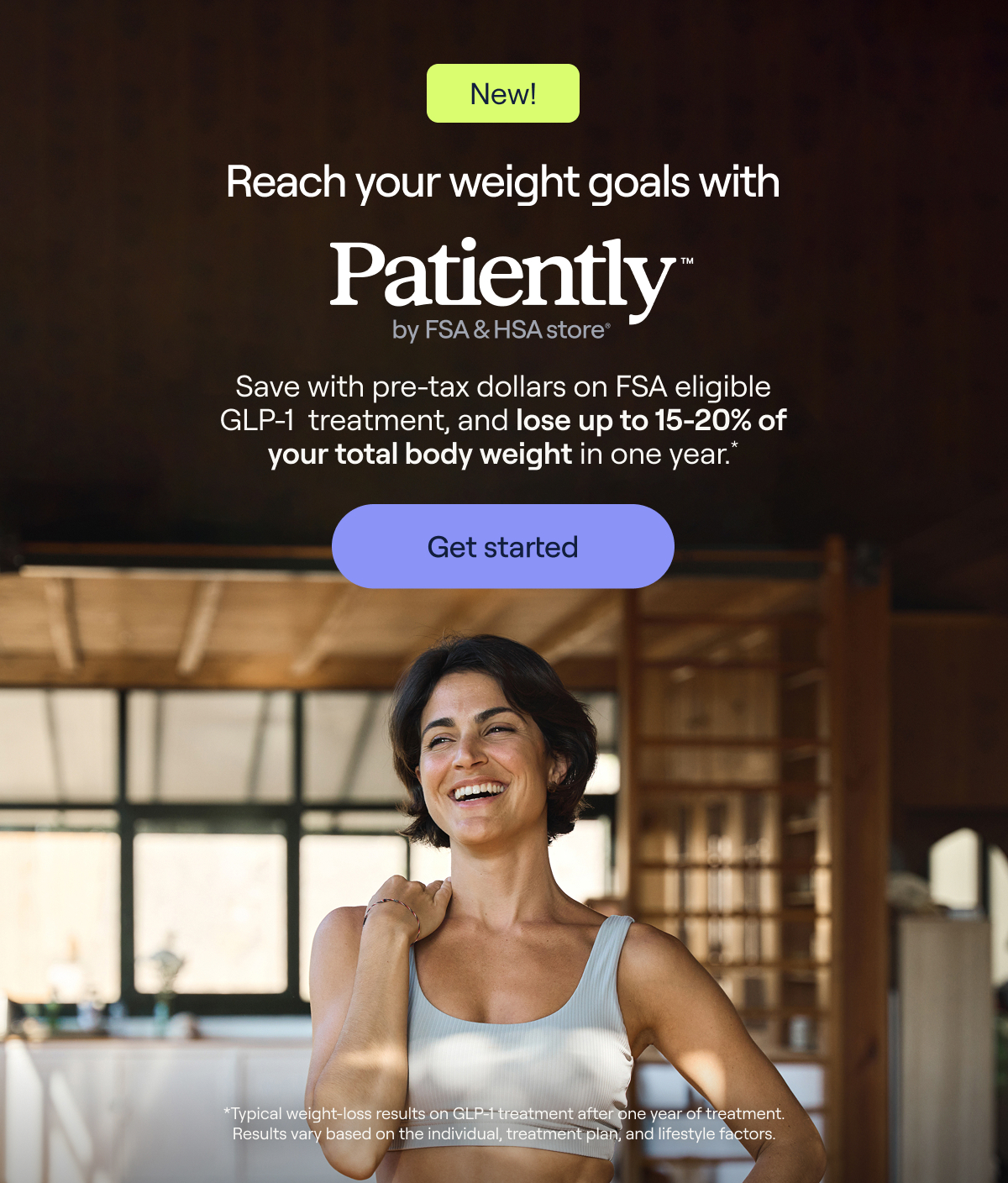 New! Reach your weight goals with Patiently™ by FSA & HSA store® Save with pre-tax dollars on FSA eligible GLP-1 treatment, and lose up to 15-20% of your total body weight in one year.* Get started