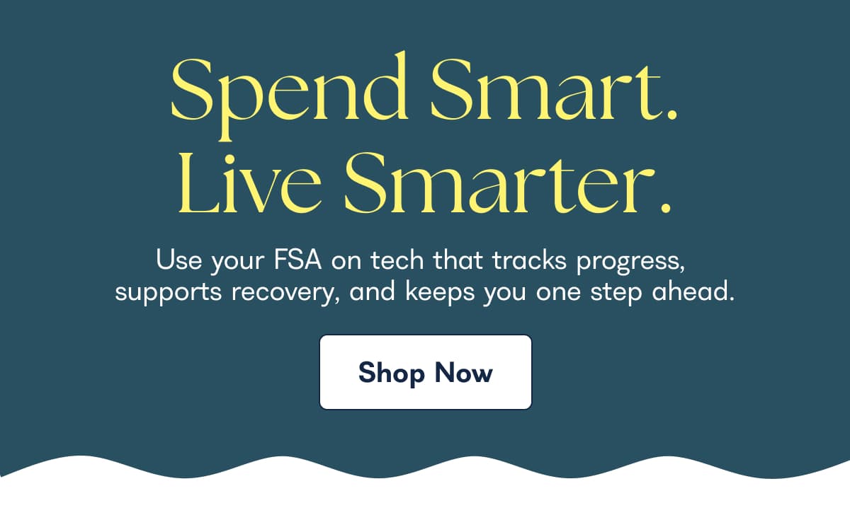 Spend Smart. Live Smarter. Use your FSA on tech that tracks progress, supports recovery, and keeps you one step ahead. Shop Now
