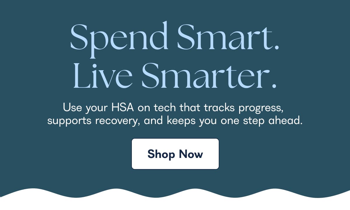 Spend Smart. Live Smarter. Use your HSA on tech that tracks progress, supports recovery, and keeps you one step ahead. Shop Now