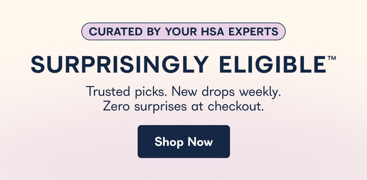 CURATED BY YOUR HSA EXPERTS SURPRISINGLY ELIGIBLE™ Trusted picks. New drops weekly. Zero surprises at checkout. Shop Now