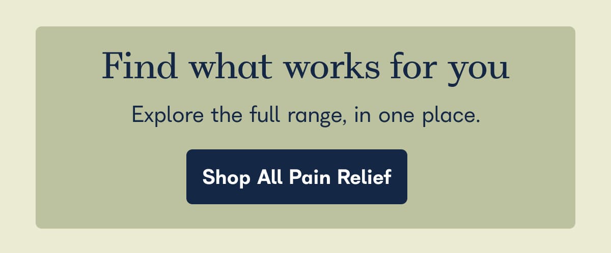 Find what works for you. Explore the full range, in one place. - Shop All Pain Relief