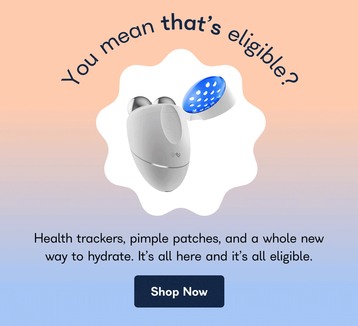 You mean that's eligible? Health trackers, pimple patches, and a whole new way to hydrate. It's all here and it's all eligible. - Shop Now