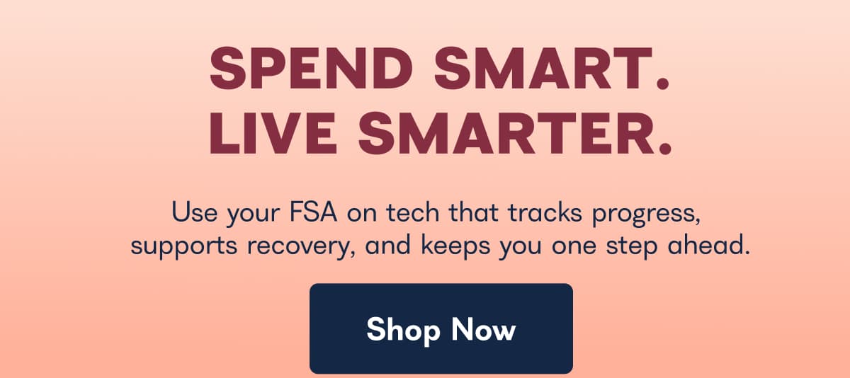 SPEND SMART. LIVE SMARTER. Use your FSA on tech that tracks progress, supports recovery, and keeps you one step ahead. Shop Now