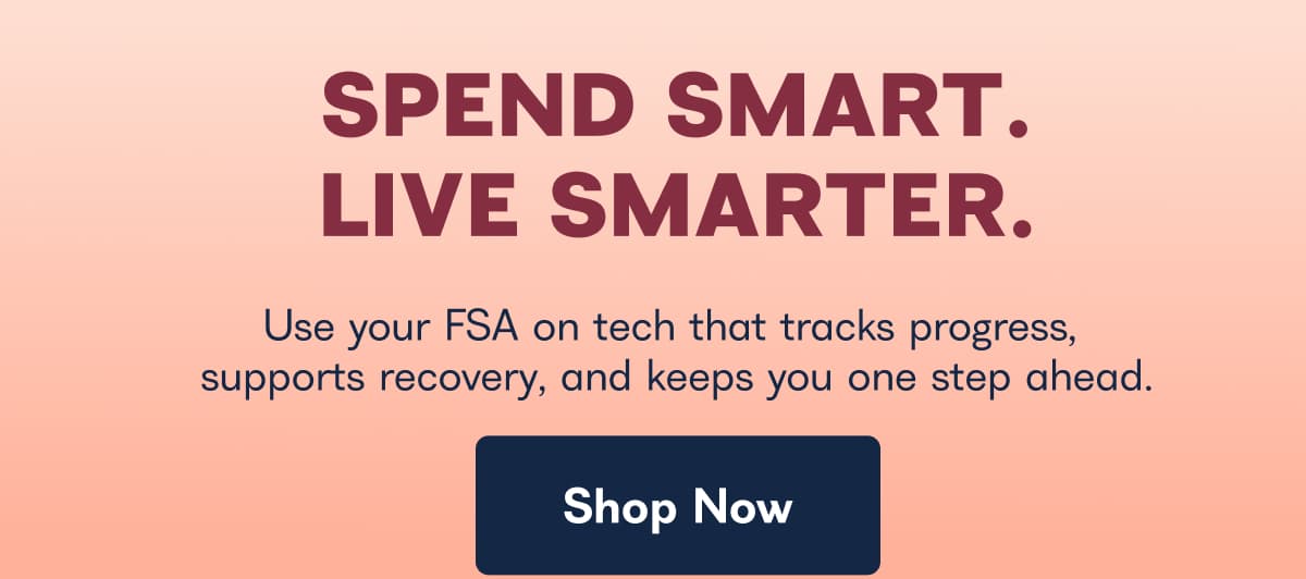 SPEND SMART. LIVE SMARTER. Use your FSA on tech that tracks progress, supports recovery, and keeps you one step ahead. Shop Now