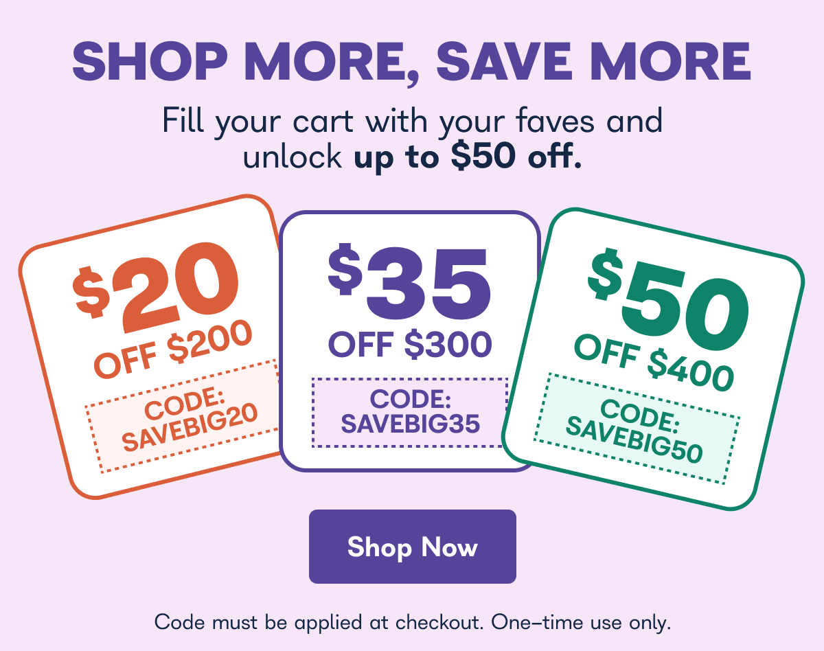Shop more, save more, fill your cart with your faves and unlock up to $50 off. $20 off $200 code: SAVEBIG20 $35 off $300 code: SAVEBIG35 $50 off $400 code: SAVEBIG50 code must be applied at checkout. One time use only. Offer valid through 1/1/27 12:00 a.m. PST. - Shop Now