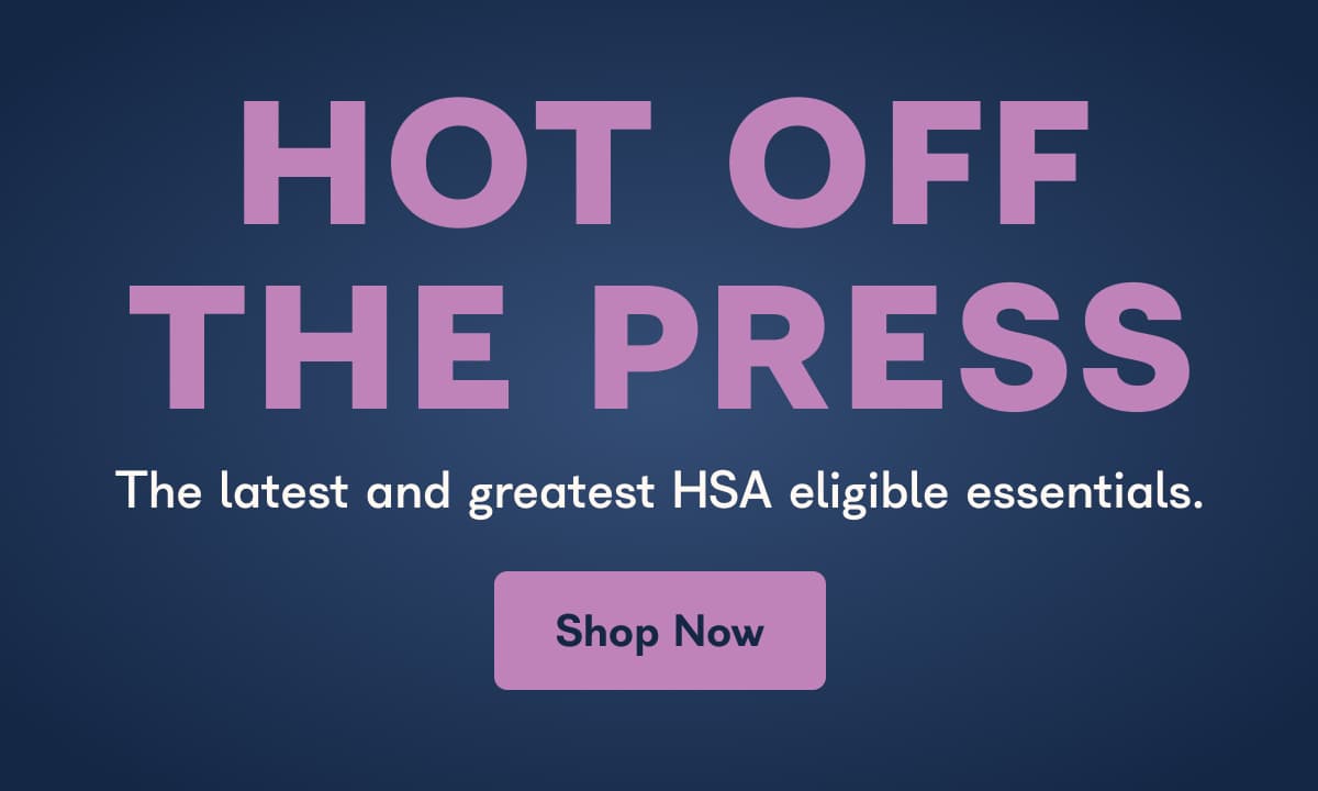 Hot Off The Press  - The latest and greatest HSA eligible essentials. 