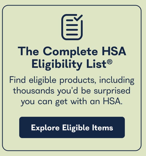 The Complete HSA Eligibility List™. Find eligible products, including thousands you'd be surprised you can get with an HSA. - Explore Eligible Items