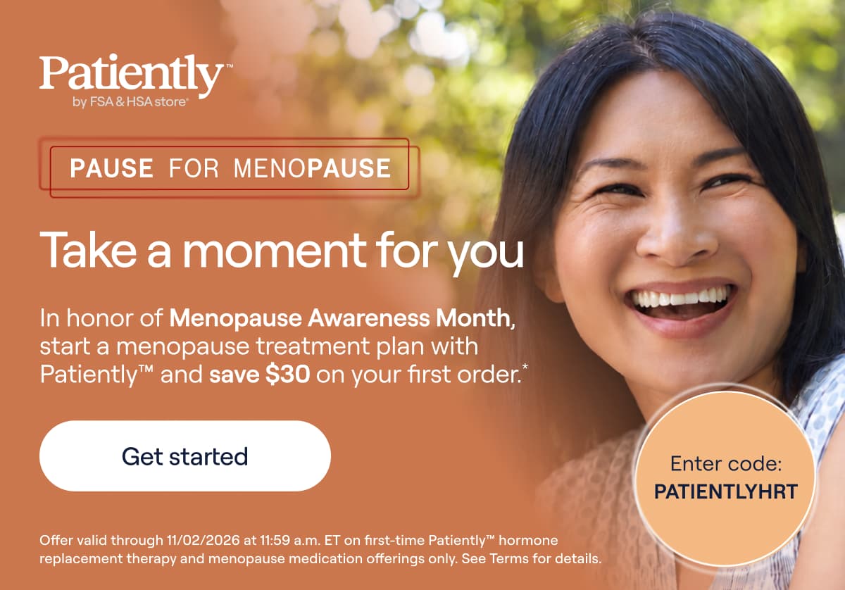 Patiently by FSA & HSA store. Pause for menopause. Take a moment for you. In honor of Menopause Awareness Month, start a menopause treatment plan with Patiently and save $30 on your first oder.* Enter code: PATIENTLYHRT. - Get Started