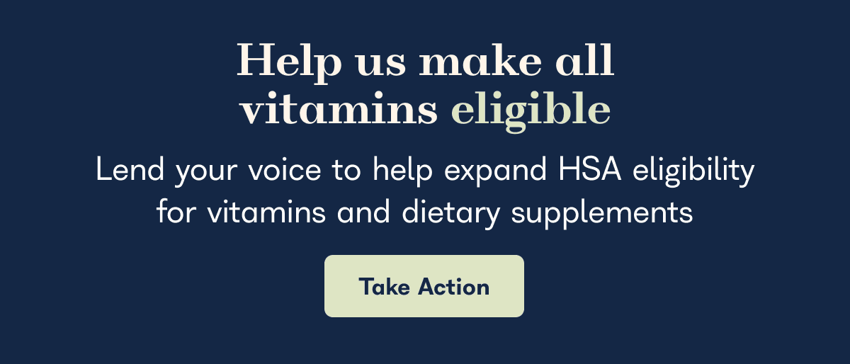 Help us make all vitamins eligible, lend your voice to help expand HSA eligibility for vitamins and dietary supplements - Take Action
