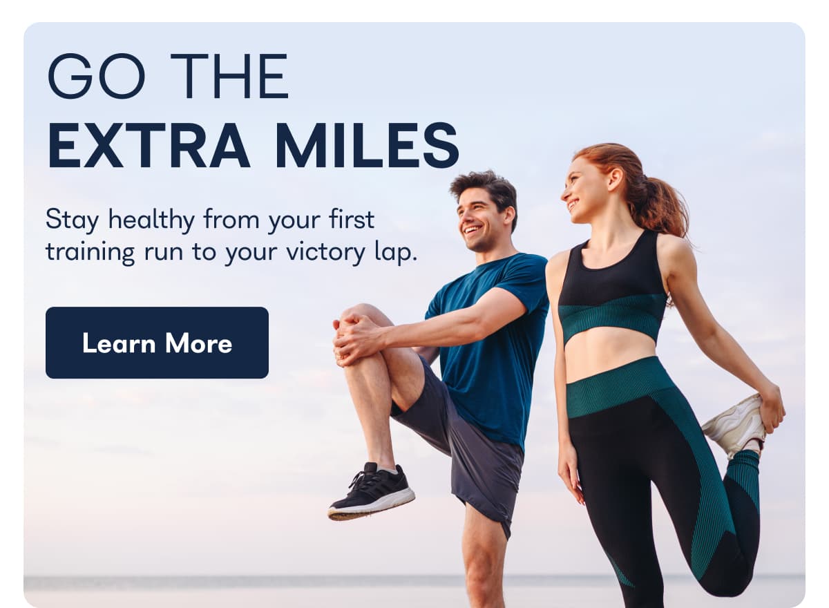 GO THE EXTRA MILES Stay healthy from your first training run to your victory lap.