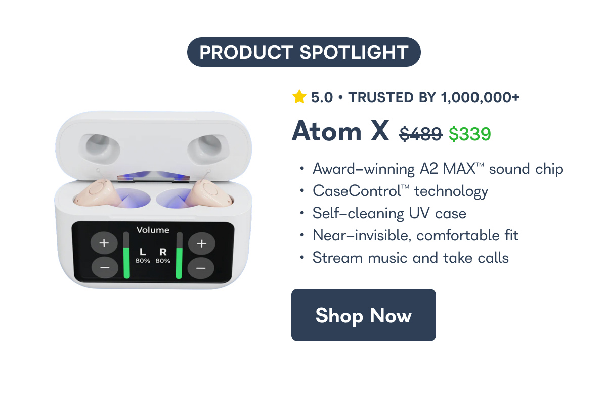 PRODUCT SPOTLIGHT 5.0 • TRUSTED BY 1,000,000+ Atom X $489 $339 • Award-winning A2 MAX™™ sound chip • CaseControl™ technology • Self-cleaning UV case lume • Near-invisible, comfortable fit R % 80% • Stream music and take calls  Shop Now