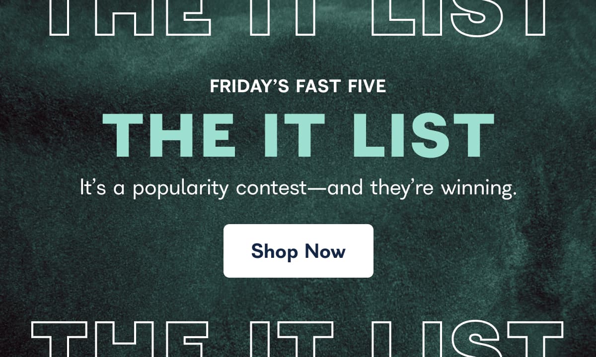 FRIDAY'S FAST FIVE THE IT LIST It's a popularity contest-and they're winning. Shop Now