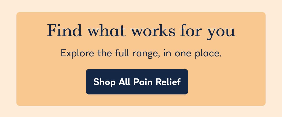 Find what works for you. Explore the full range, in one place. - Shop All Pain Relief