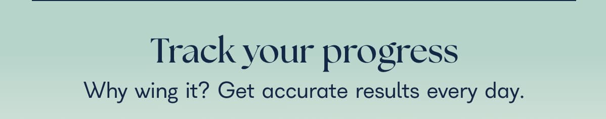 Track your progress Why wing it? Get accurate results every day.