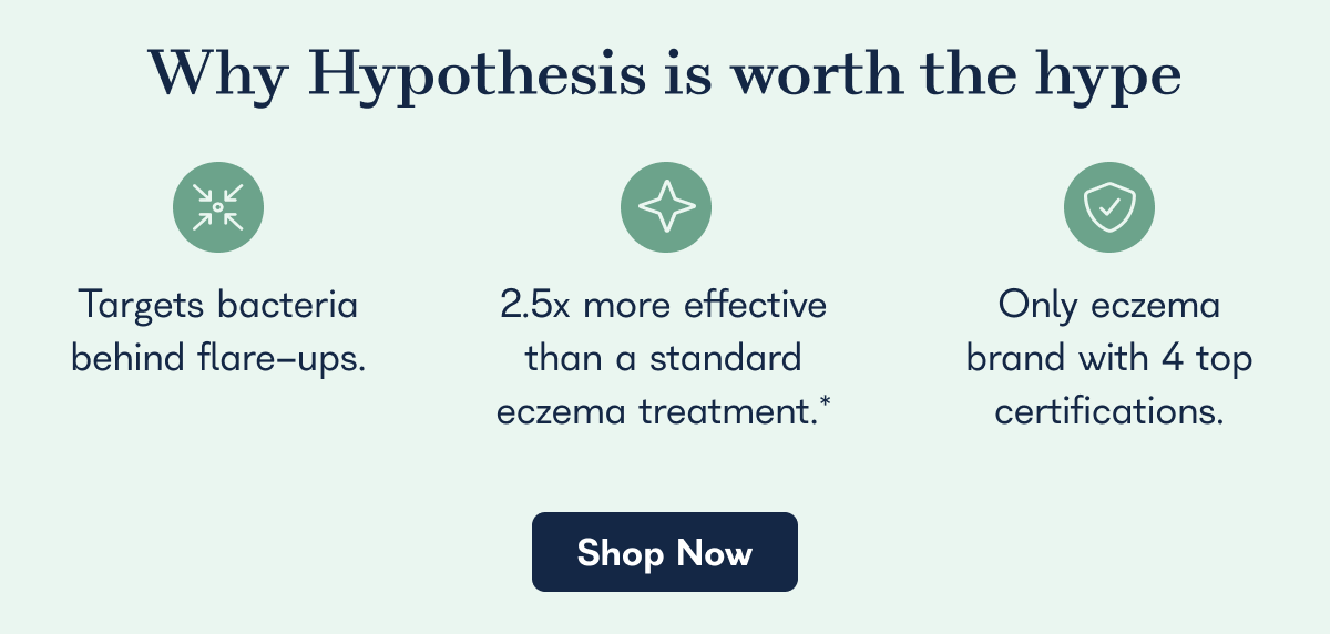 Why Hypothesis is worth the hype. Targets bacteria behind flare-ups. 2.5x more effective than a standard eczema treatment.* Only eczema brand with 4 top certifications. - Shop Now