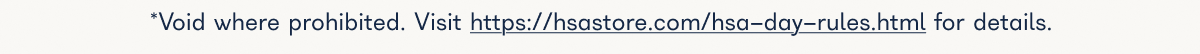 Void where prohibited. Visit https://hsastore.com/hsa-day-rules.html for details