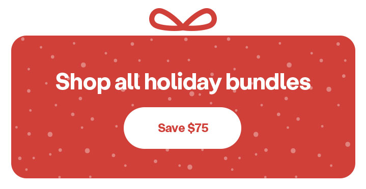 Shop holiday bundles & save $75! Shop now