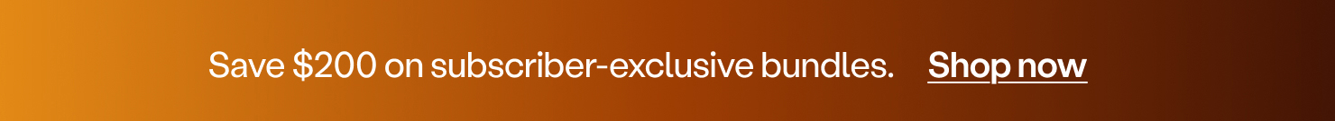 Save $200 on subscriber-exclusive bundles.