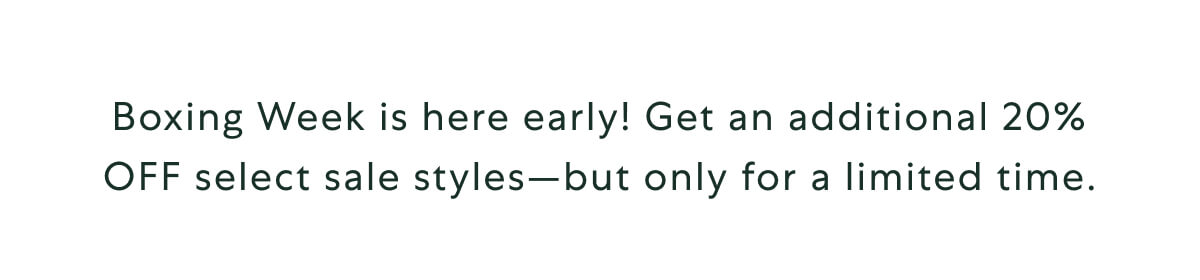 Boxing Week is here early! Get an additional 20% OFF select sale styles—but only for a limited time.