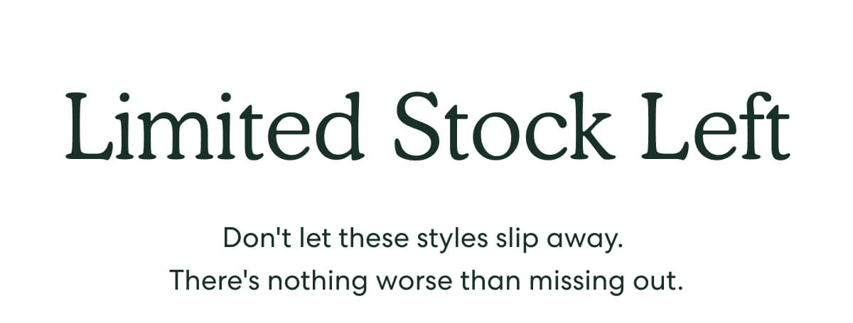 Limited Stock Left - Don't let these styles slip away. There's nothing worse than missing out.