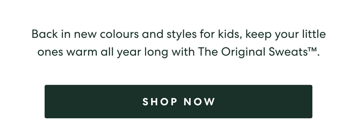 Back in new colours and styles for kids, keep your little ones warm all year long with The Original Sweats™.