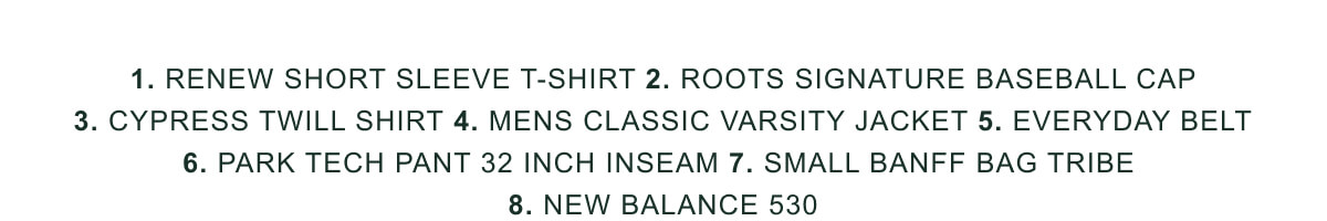 1. Renew Short Sleeve T-shirt 2. Roots Signature Baseball Cap
3. Cypress Twill Shirt 4. Mens Classic Varsity Jacket 5. Everyday Belt 6. Park Tech Pant 32 Inch Inseam 7. Small Banff Bag Tribe 
8. New Balance 530