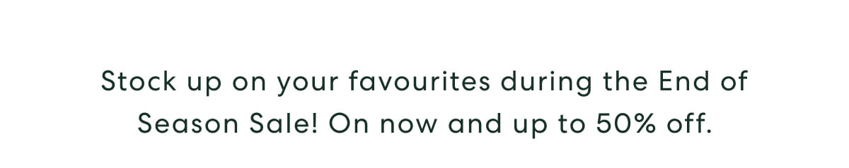 Stock up on your favourites during the End of Season Sale! On now and up to 50% off.