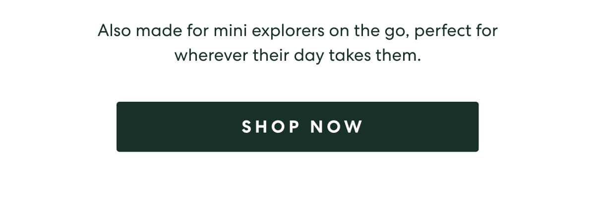 Also made for mini explorers on the go, perfect for wherever their day takes them.  -  [SHOP NOW]