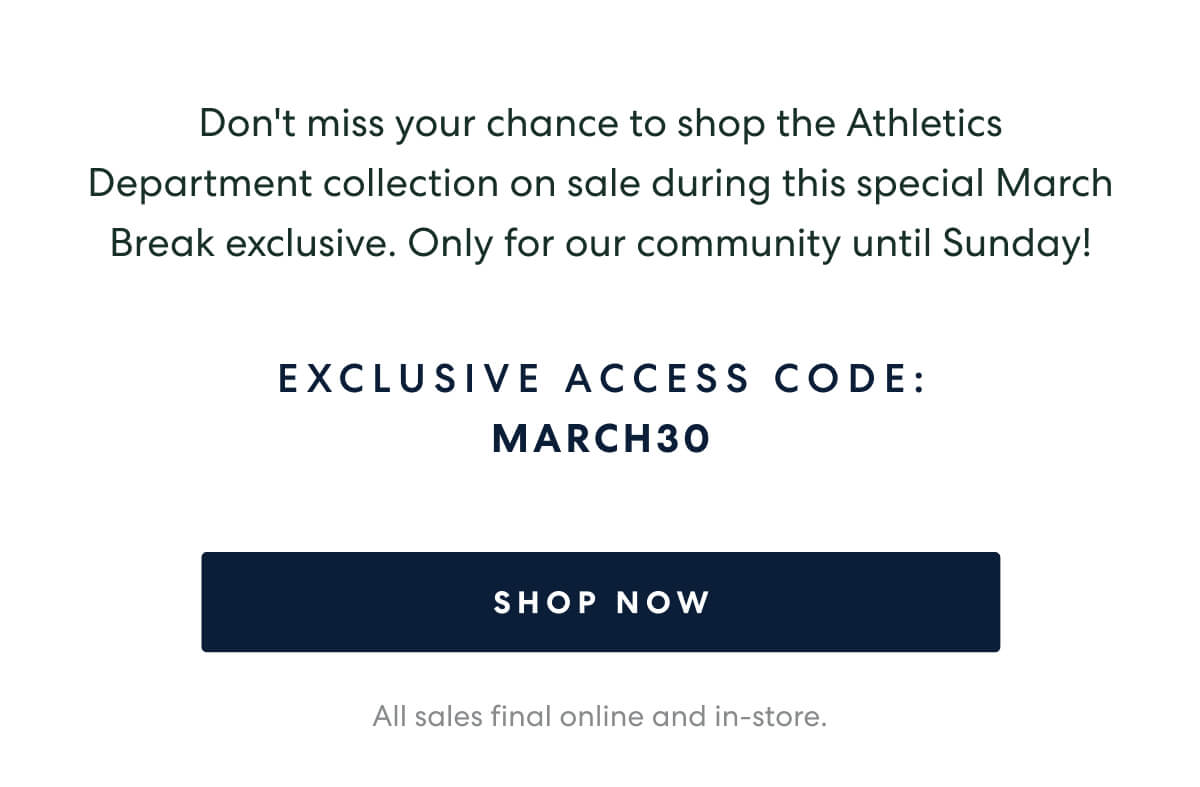 As a special thank you to our community for March Break, enjoy 30% off our latest Athletics Department collection now until Sunday.   -   EXCLUSIVE ACCESS CODE: MARCH30  [SHOP NOW]