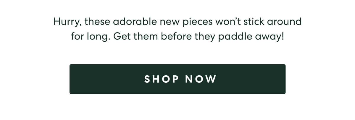 Hurry, these adorable new pieces won't stick around for long. Get them before they paddle away!  -  [SHOP NOW]